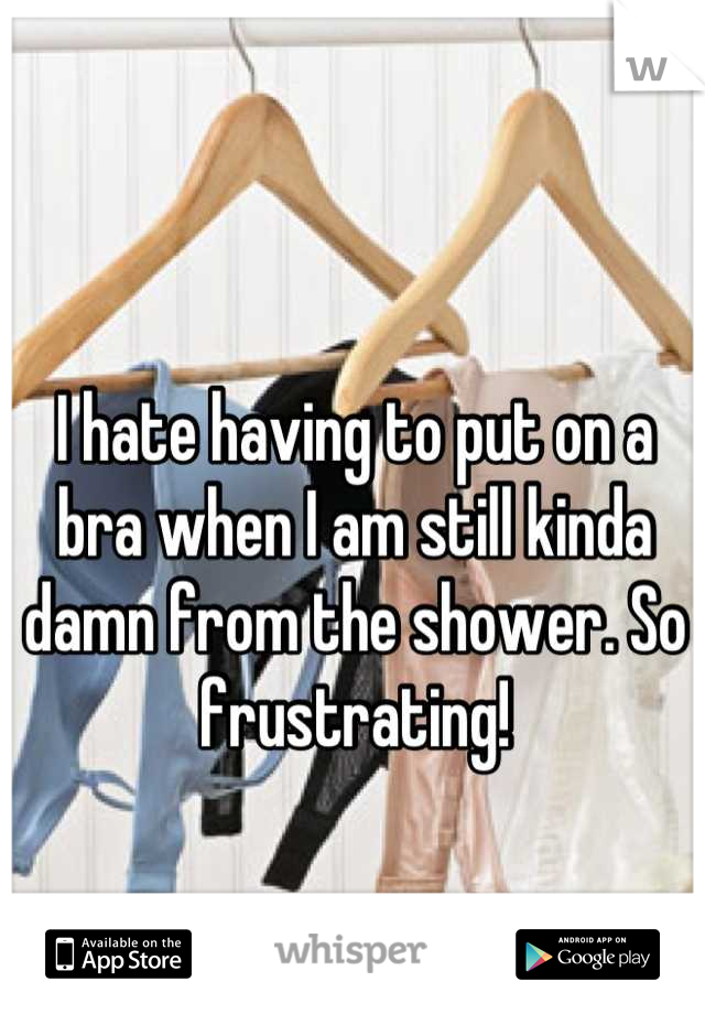 I hate having to put on a bra when I am still kinda damn from the shower. So frustrating!