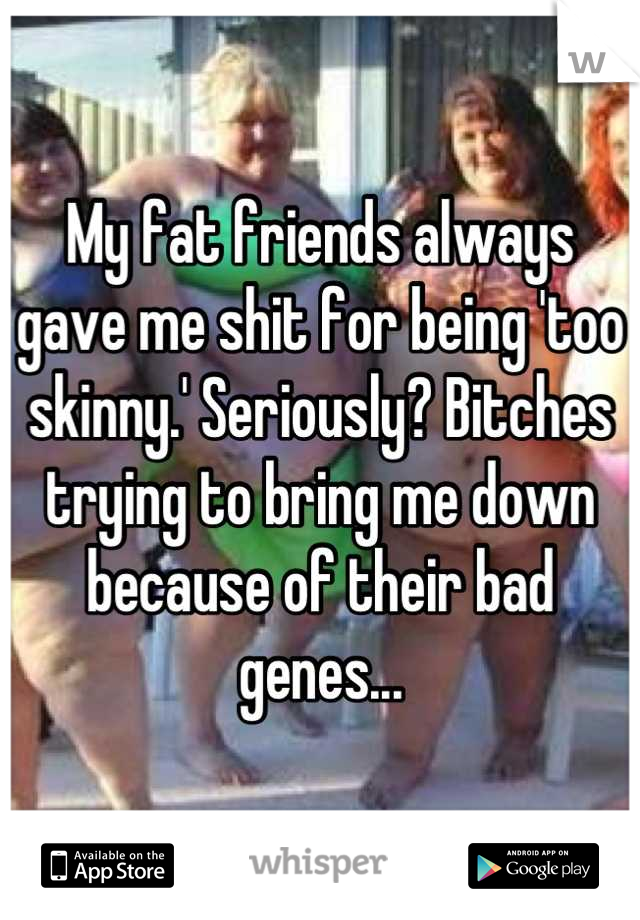 My fat friends always gave me shit for being 'too skinny.' Seriously? Bitches trying to bring me down because of their bad genes...