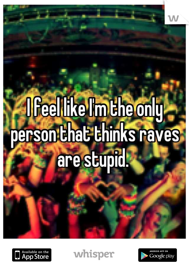 I feel like I'm the only person that thinks raves are stupid. 