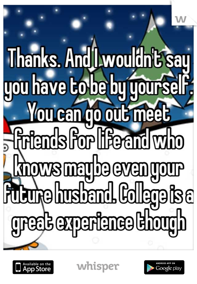 Thanks. And I wouldn't say you have to be by yourself. You can go out meet friends for life and who knows maybe even your future husband. College is a great experience though