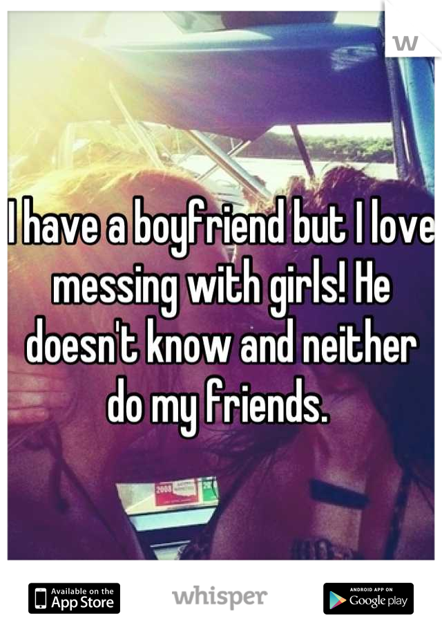 I have a boyfriend but I love messing with girls! He doesn't know and neither do my friends. 