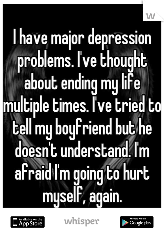 I have major depression problems. I've thought about ending my life multiple times. I've tried to tell my boyfriend but he doesn't understand. I'm afraid I'm going to hurt myself, again.
