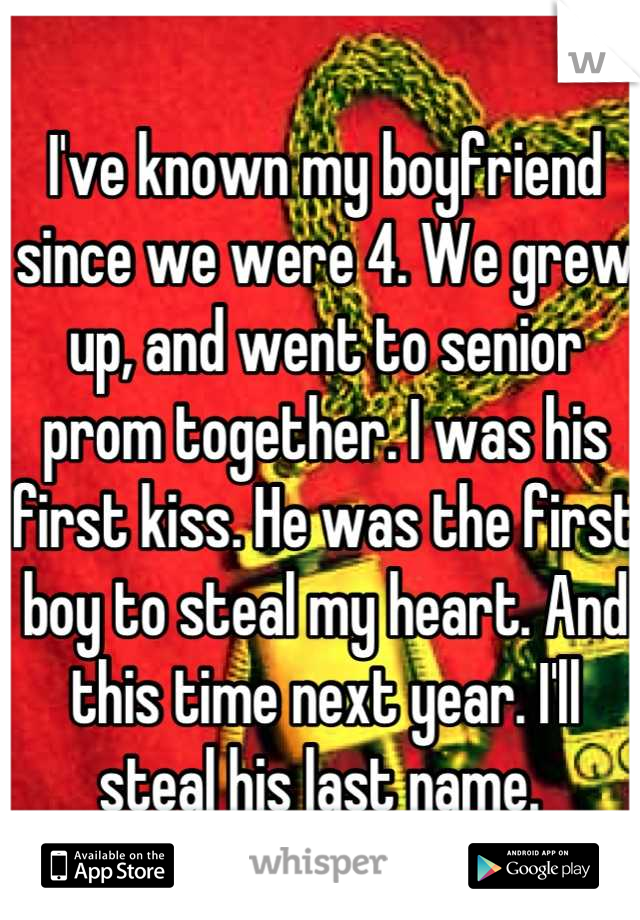 I've known my boyfriend since we were 4. We grew up, and went to senior prom together. I was his first kiss. He was the first boy to steal my heart. And this time next year. I'll steal his last name. 