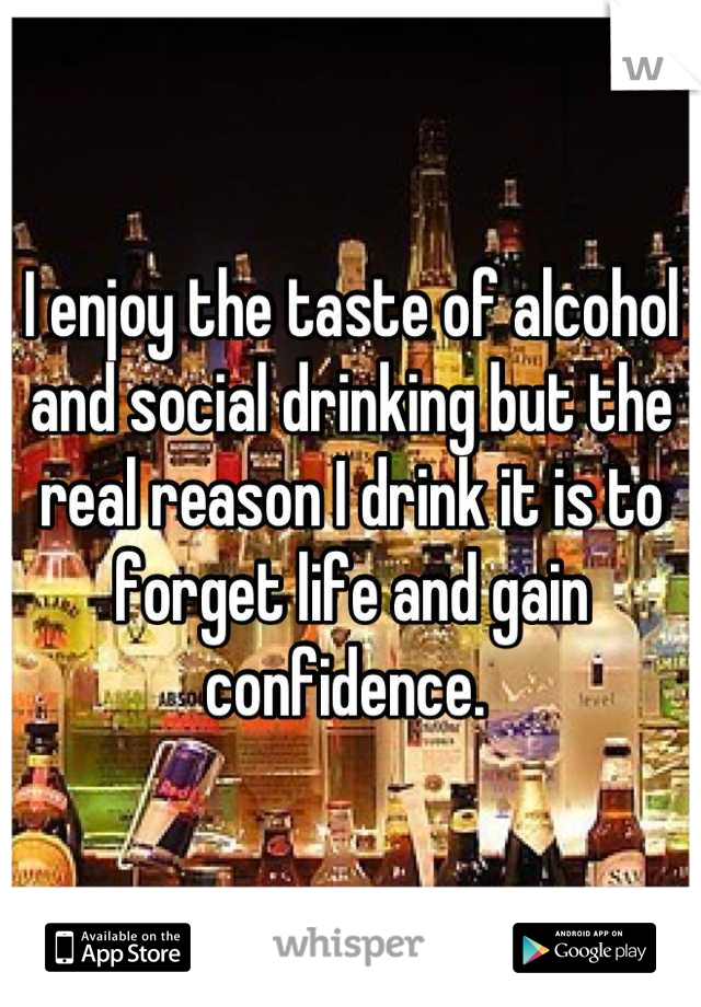 I enjoy the taste of alcohol and social drinking but the real reason I drink it is to forget life and gain confidence. 