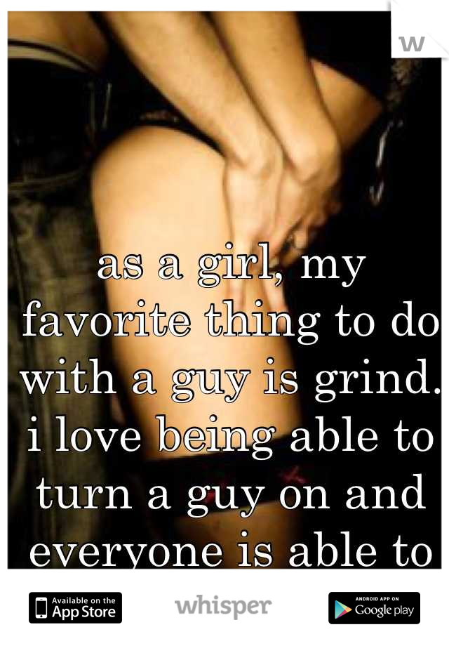 as a girl, my favorite thing to do with a guy is grind. i love being able to turn a guy on and everyone is able to see. 