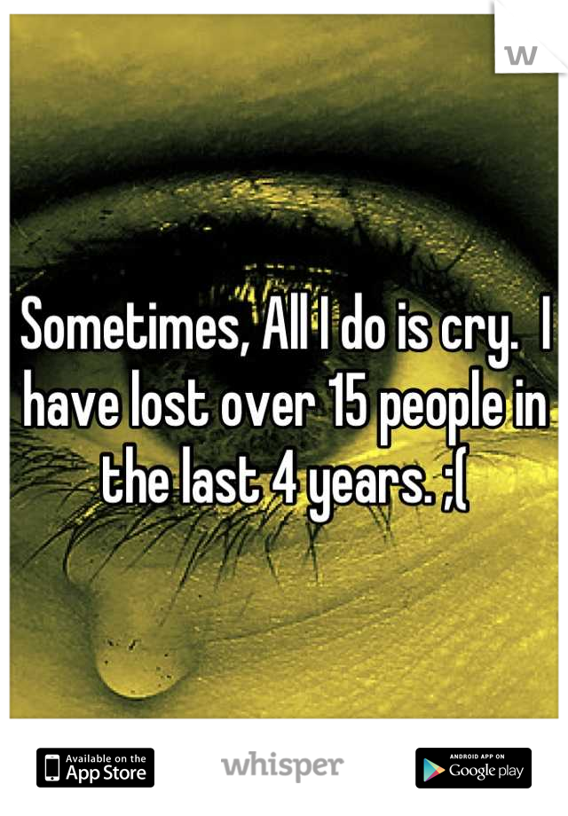 Sometimes, All I do is cry.  I have lost over 15 people in the last 4 years. ;(