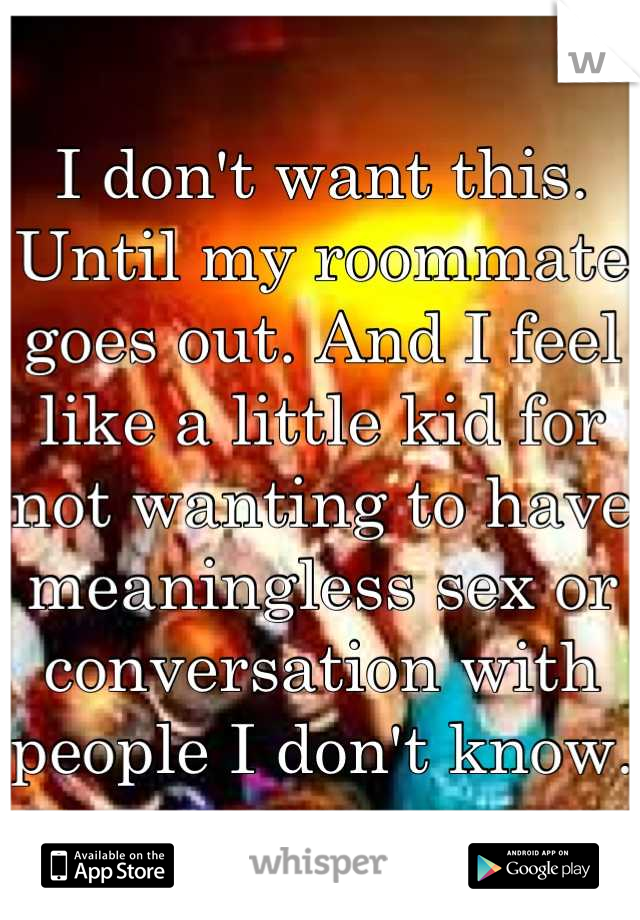 I don't want this. Until my roommate goes out. And I feel like a little kid for not wanting to have meaningless sex or conversation with people I don't know.