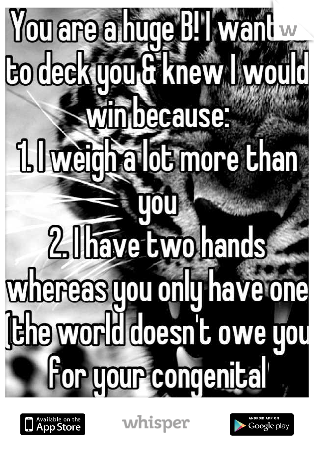 You are a huge B! I wanted to deck you & knew I would win because:
1. I weigh a lot more than you
2. I have two hands whereas you only have one (the world doesn't owe you for your congenital condition)