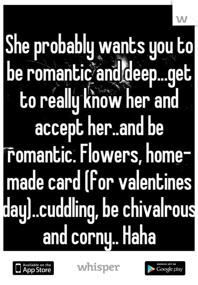 She probably wants you to be romantic and deep...get to really know her and accept her..and be romantic. Flowers, home-made card (for valentines day)..cuddling, be chivalrous and corny.. Haha