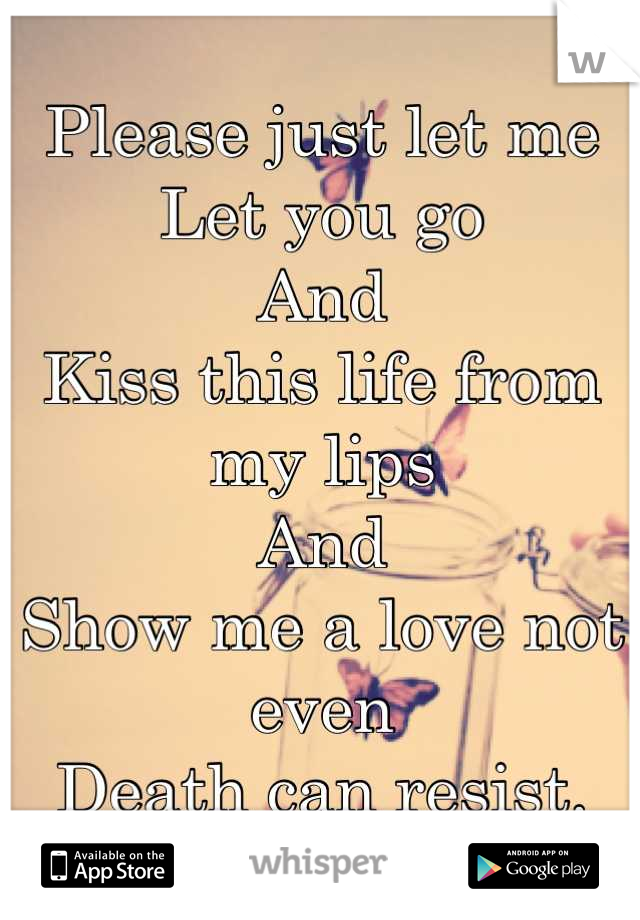 Please just let me
Let you go
And
Kiss this life from my lips
And
Show me a love not even
Death can resist.