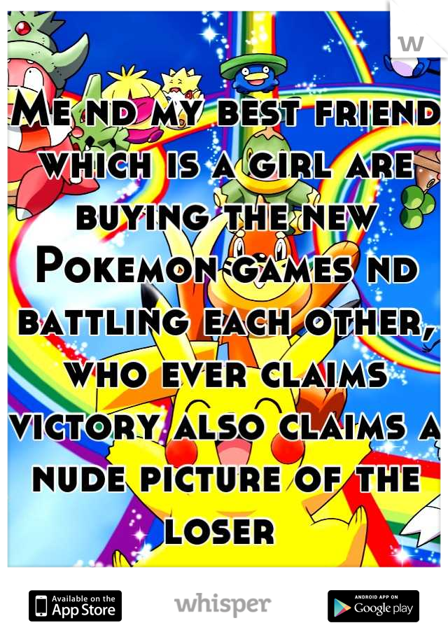 Me nd my best friend which is a girl are buying the new Pokemon games nd battling each other, who ever claims victory also claims a nude picture of the loser 