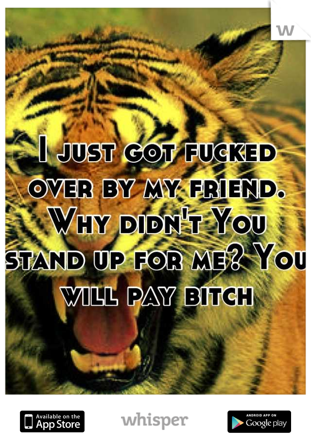 I just got fucked over by my friend. Why didn't You stand up for me? You will pay bitch
