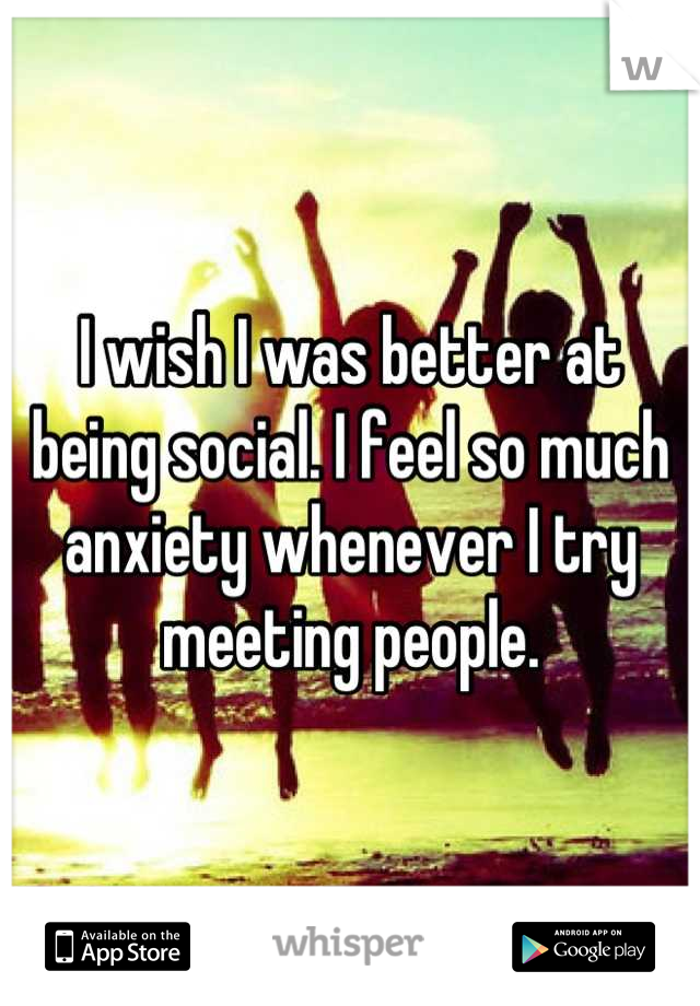 I wish I was better at being social. I feel so much anxiety whenever I try meeting people.