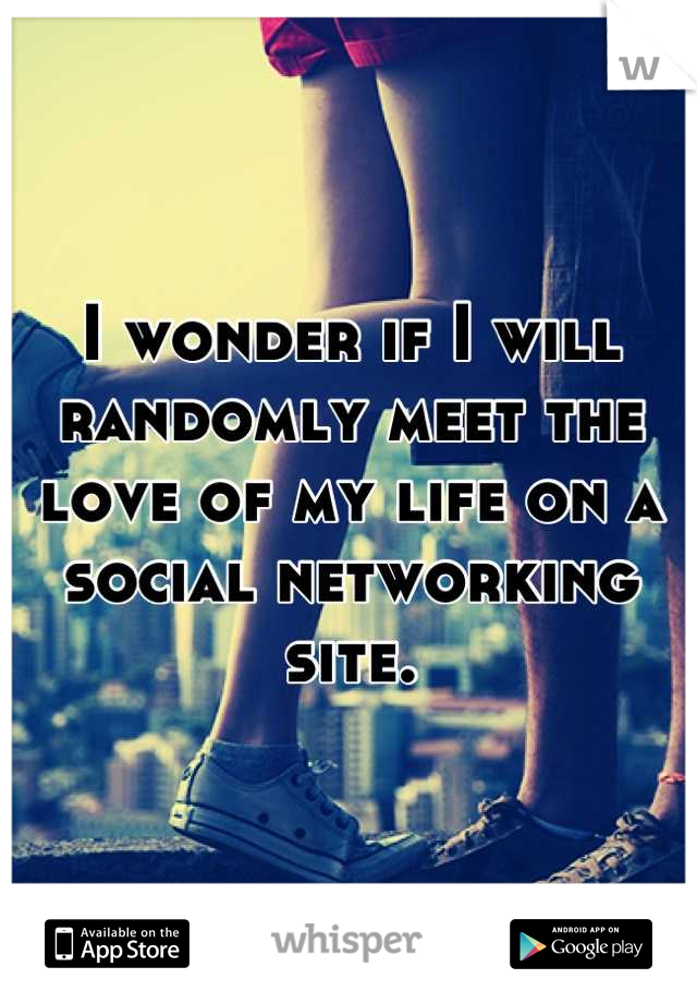 I wonder if I will randomly meet the love of my life on a social networking site.