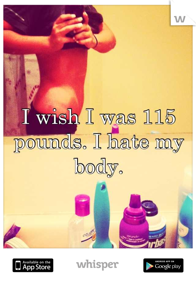 I wish I was 115 pounds. I hate my body.