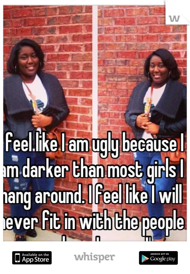 I feel like I am ugly because I am darker than most girls I hang around. I feel like I will never fit in with the people around me. I guess I'm insecure. 