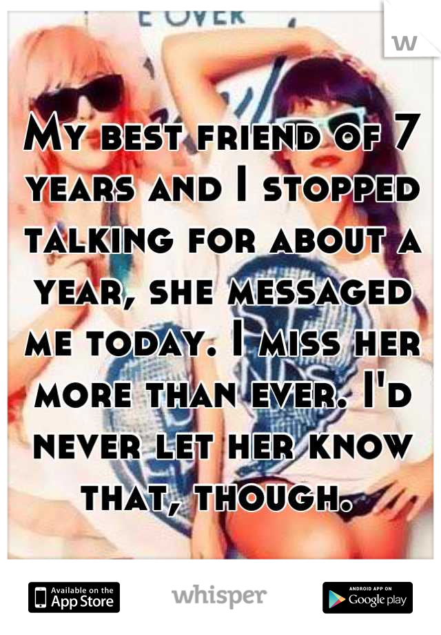 My best friend of 7 years and I stopped talking for about a year, she messaged me today. I miss her more than ever. I'd never let her know that, though. 