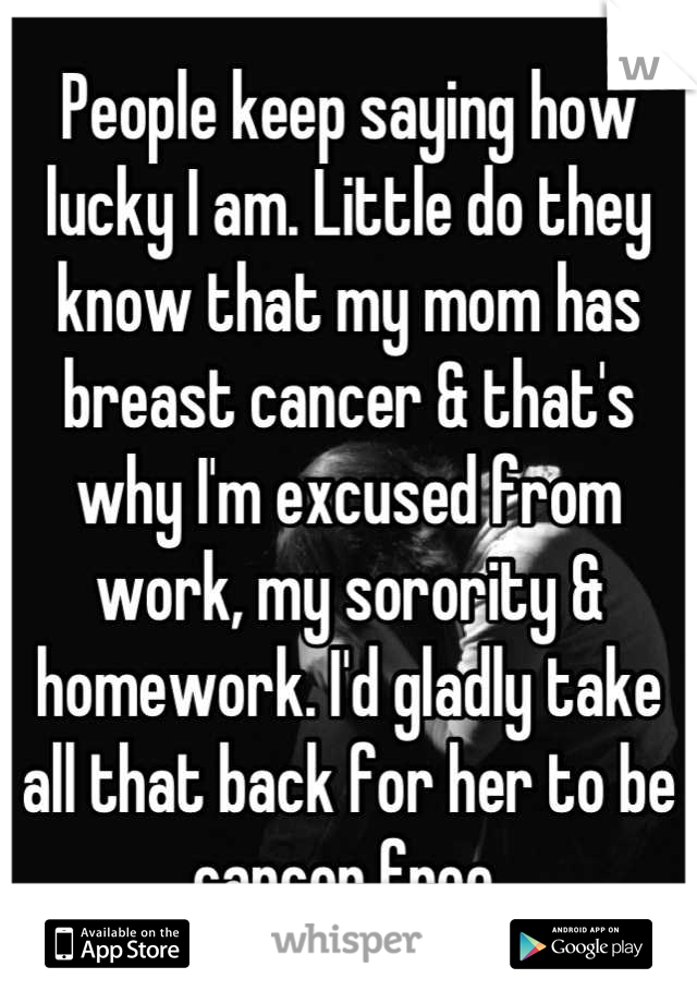 People keep saying how lucky I am. Little do they know that my mom has breast cancer & that's why I'm excused from work, my sorority & homework. I'd gladly take all that back for her to be cancer free.