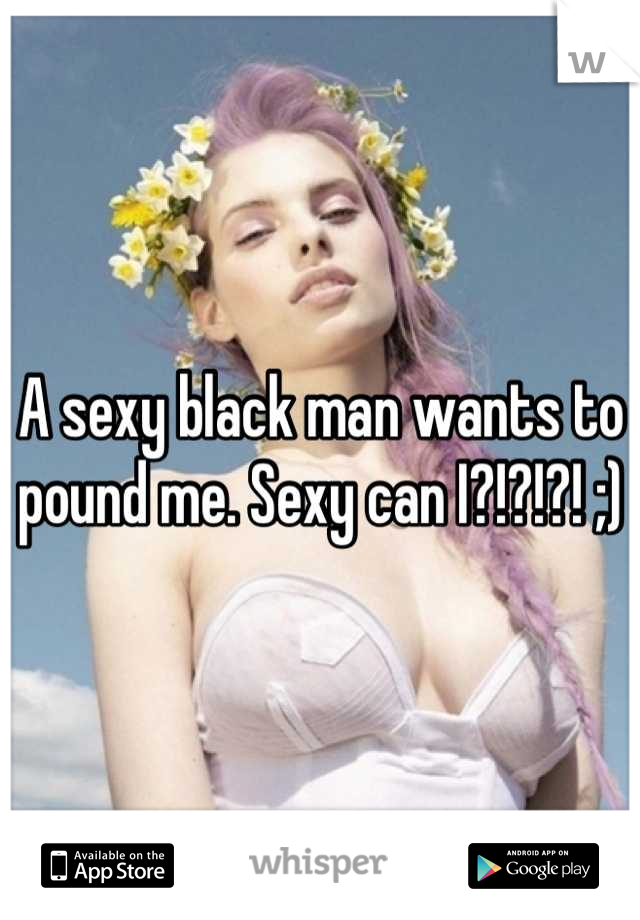 A sexy black man wants to pound me. Sexy can I?!?!?! ;)