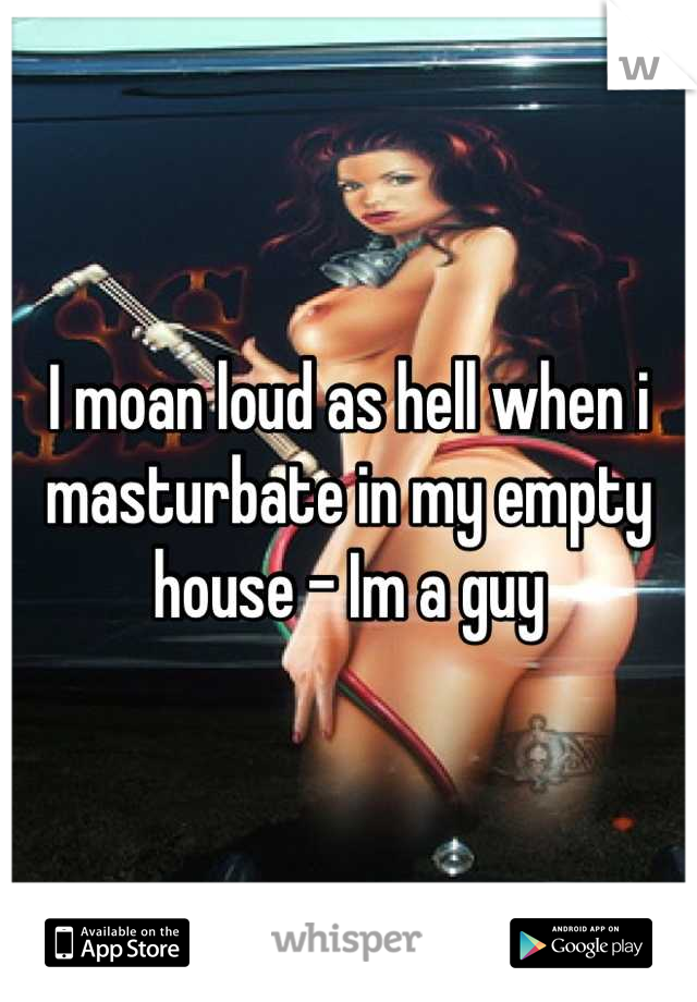 I moan loud as hell when i masturbate in my empty house - Im a guy