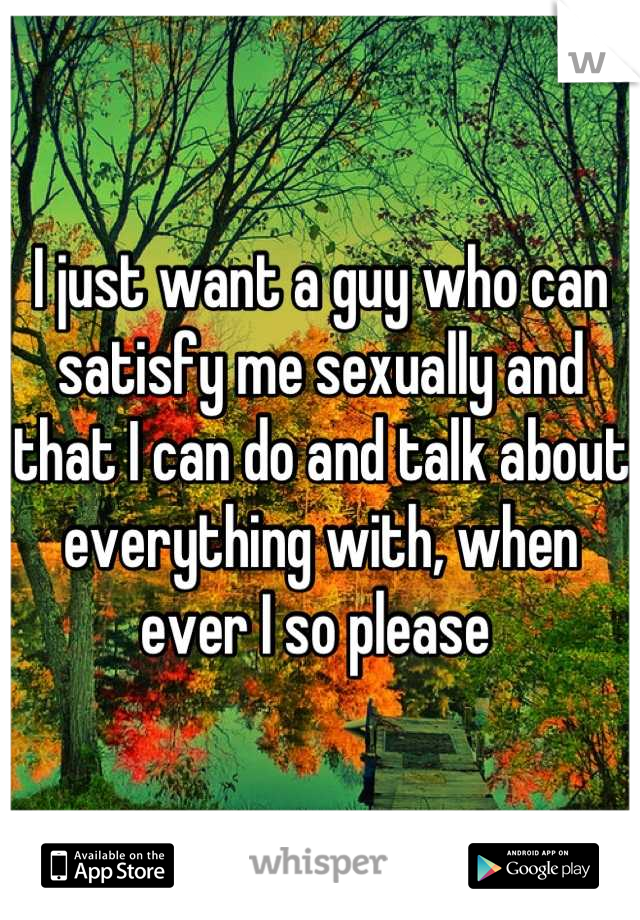 I just want a guy who can satisfy me sexually and that I can do and talk about everything with, when ever I so please 