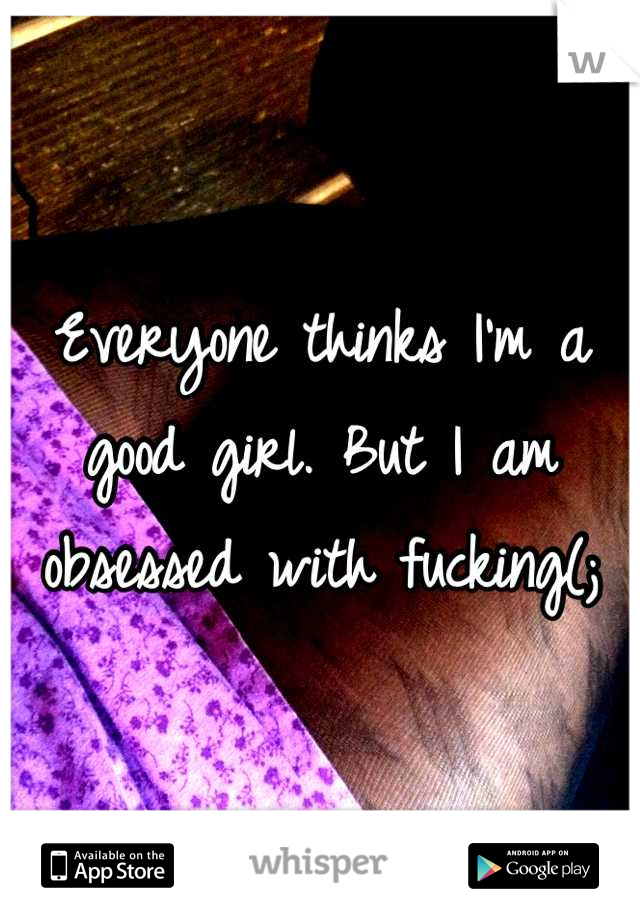 Everyone thinks I'm a good girl. But I am obsessed with fucking(;
