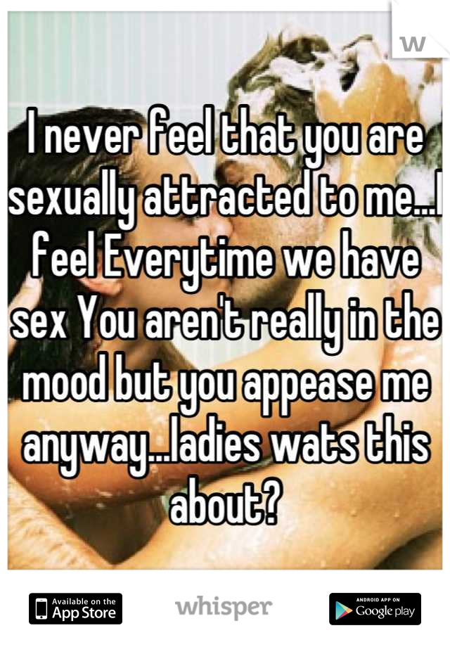 I never feel that you are sexually attracted to me...I feel Everytime we have sex You aren't really in the mood but you appease me anyway...ladies wats this about?