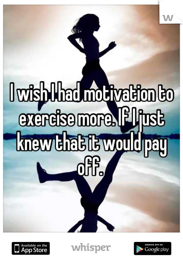 I wish I had motivation to exercise more. If I just knew that it would pay off. 