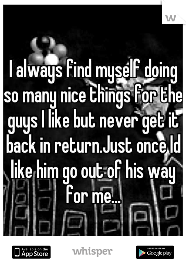 I always find myself doing so many nice things for the guys I like but never get it back in return.Just once Id like him go out of his way for me...