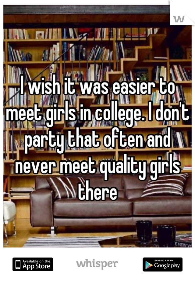 I wish it was easier to meet girls in college. I don't party that often and never meet quality girls there