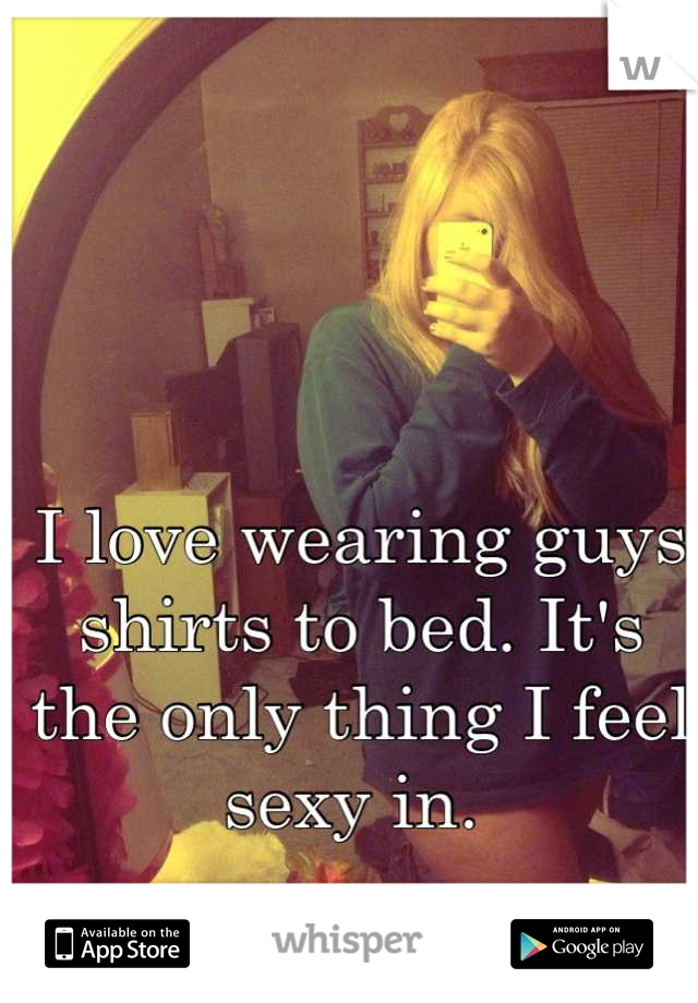 I love wearing guys shirts to bed. It's the only thing I feel sexy in. 