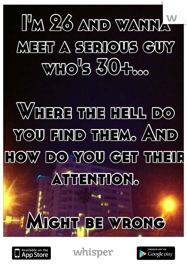 I'm 26 and wanna meet a serious guy who's 30+...

Where the hell do you find them. And how do you get their attention. 

Might be wrong place to ask....