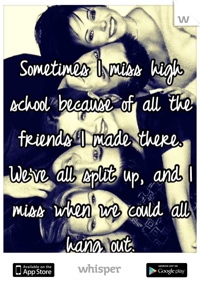 Sometimes I miss high school because of all the friends I made there. We've all split up, and I miss when we could all hang out.