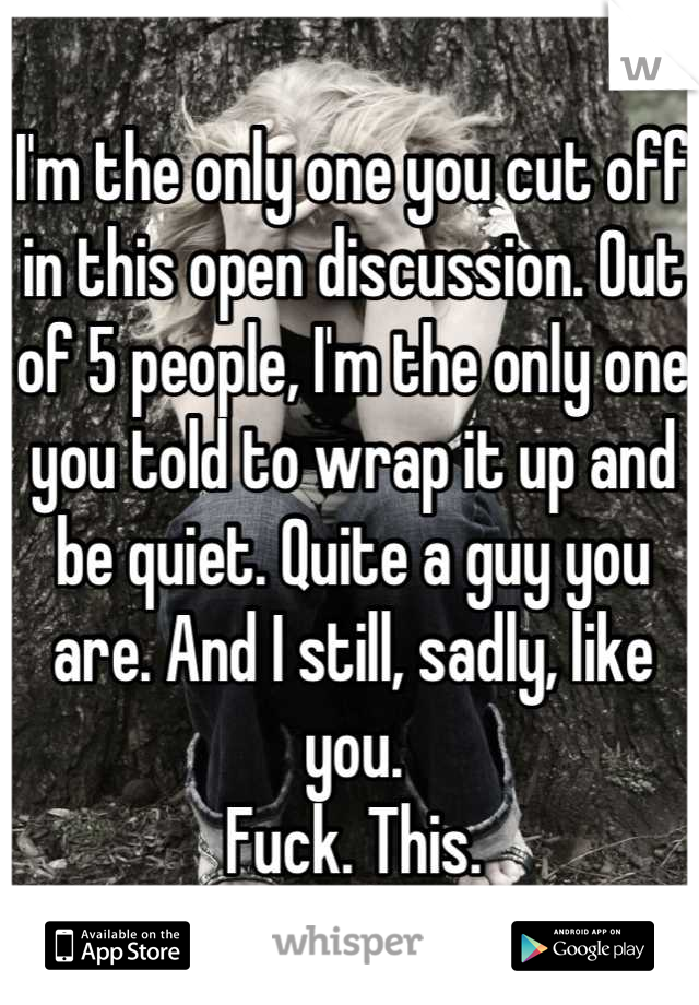 I'm the only one you cut off in this open discussion. Out of 5 people, I'm the only one you told to wrap it up and be quiet. Quite a guy you are. And I still, sadly, like you.
Fuck. This.