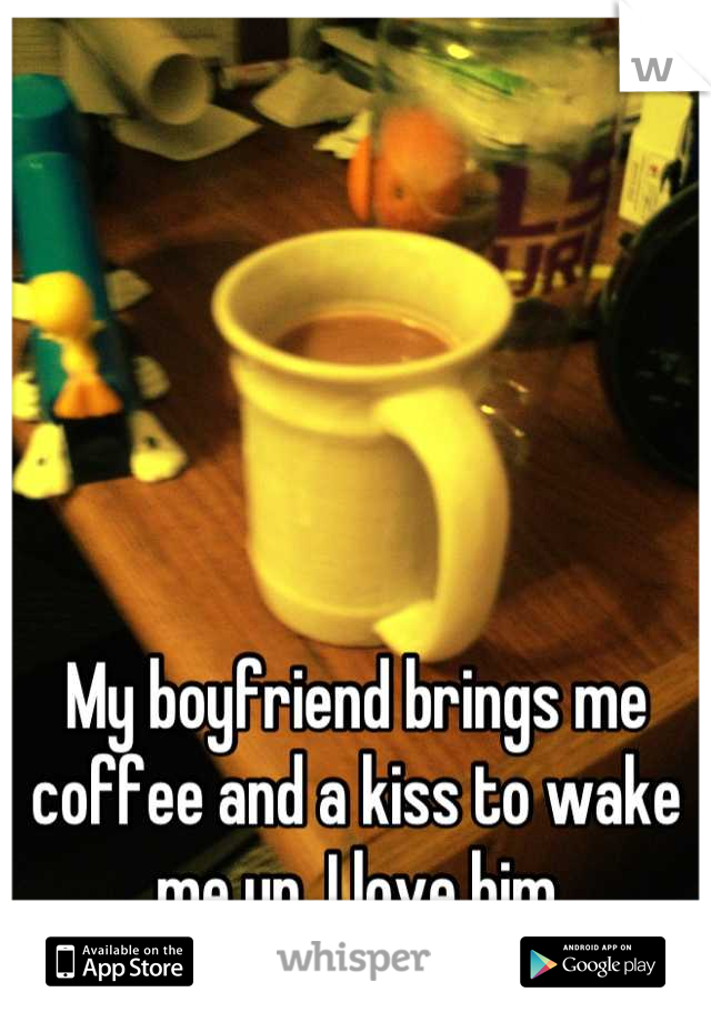 My boyfriend brings me coffee and a kiss to wake me up. I love him