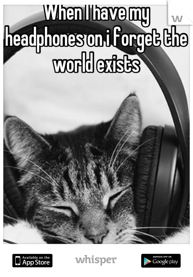 When I have my headphones on i forget the world exists