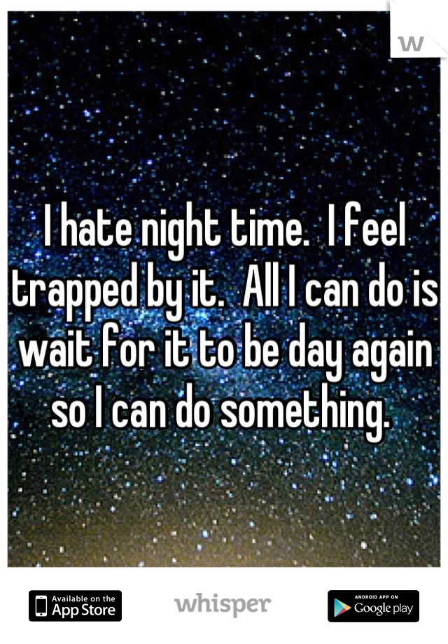 I hate night time.  I feel trapped by it.  All I can do is wait for it to be day again so I can do something. 