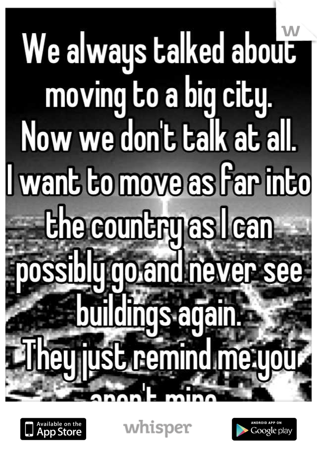 We always talked about moving to a big city.
Now we don't talk at all.
I want to move as far into the country as I can possibly go and never see buildings again. 
They just remind me you aren't mine..