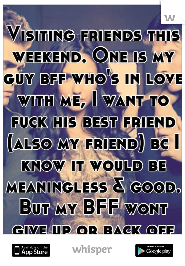 Visiting friends this weekend. One is my guy bff who's in love with me, I want to fuck his best friend (also my friend) bc I know it would be meaningless & good. But my BFF wont give up or back off
