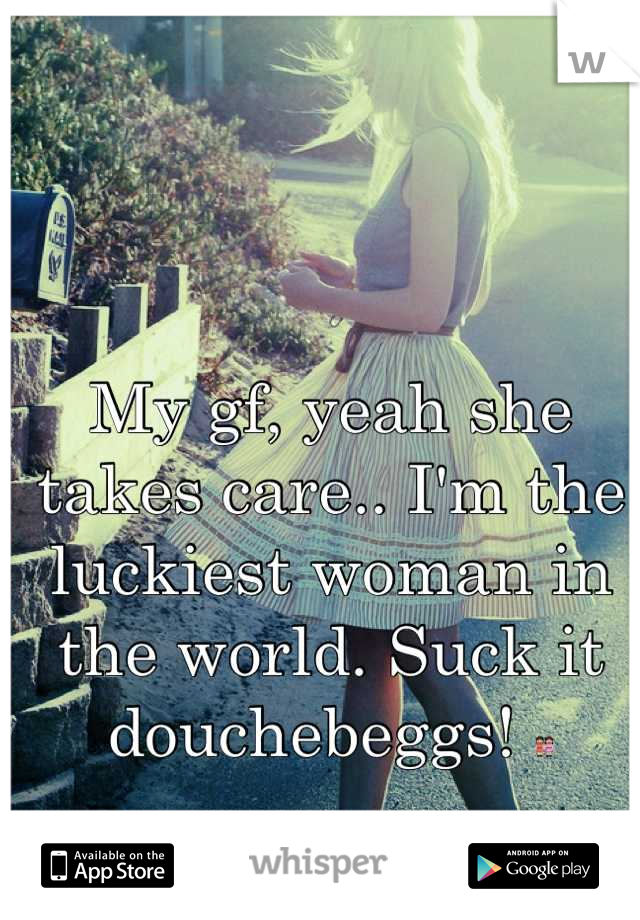 My gf, yeah she takes care.. I'm the luckiest woman in the world. Suck it douchebeggs! 👭
