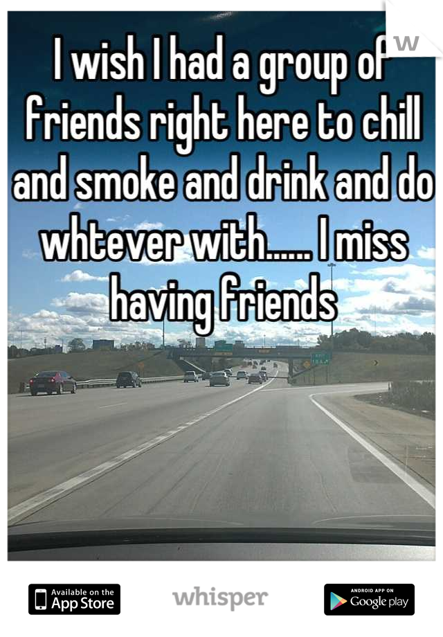 I wish I had a group of friends right here to chill and smoke and drink and do whtever with...... I miss having friends
