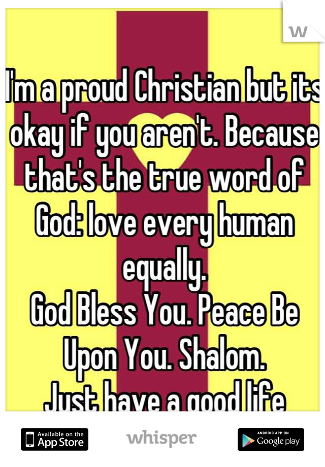 I'm a proud Christian but its okay if you aren't. Because that's the true word of God: love every human equally.
God Bless You. Peace Be Upon You. Shalom. 
Just have a good life