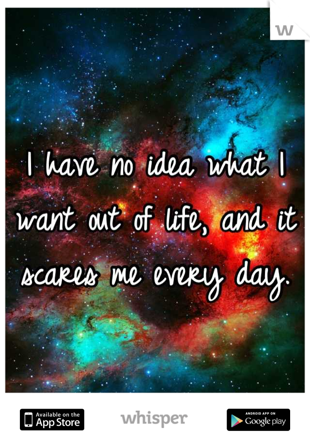 I have no idea what I want out of life, and it scares me every day.
