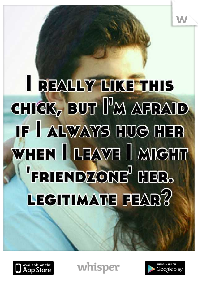 I really like this chick, but I'm afraid if I always hug her when I leave I might 'friendzone' her. legitimate fear?