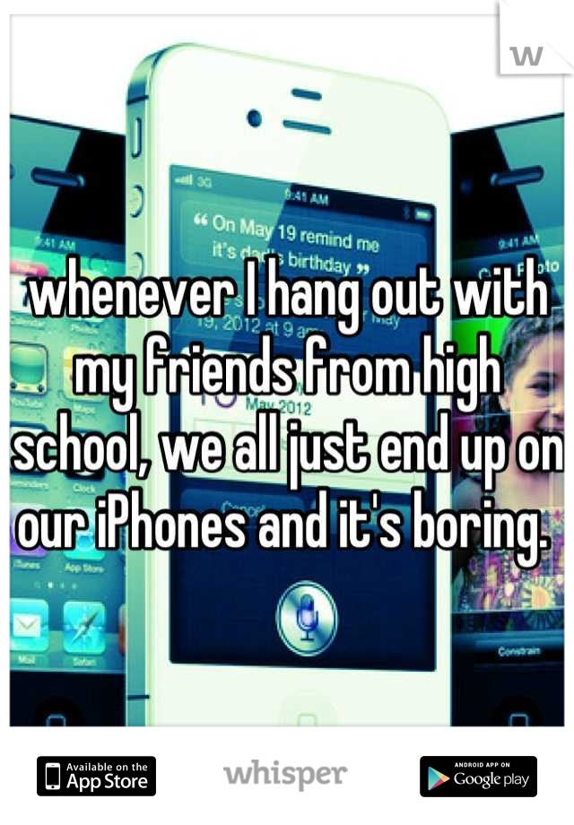 whenever I hang out with my friends from high school, we all just end up on our iPhones and it's boring. 