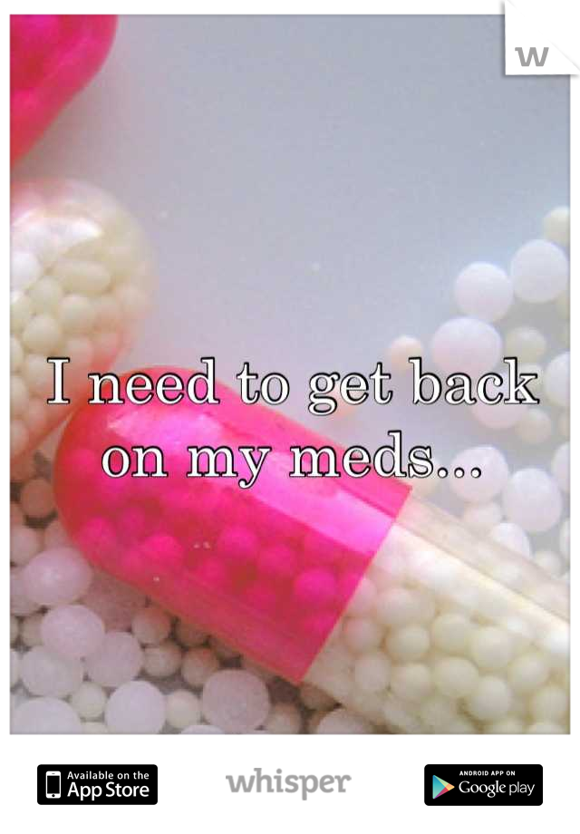 I need to get back on my meds...