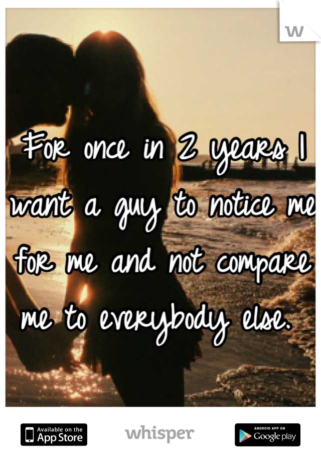 For once in 2 years I want a guy to notice me for me and not compare me to everybody else. 