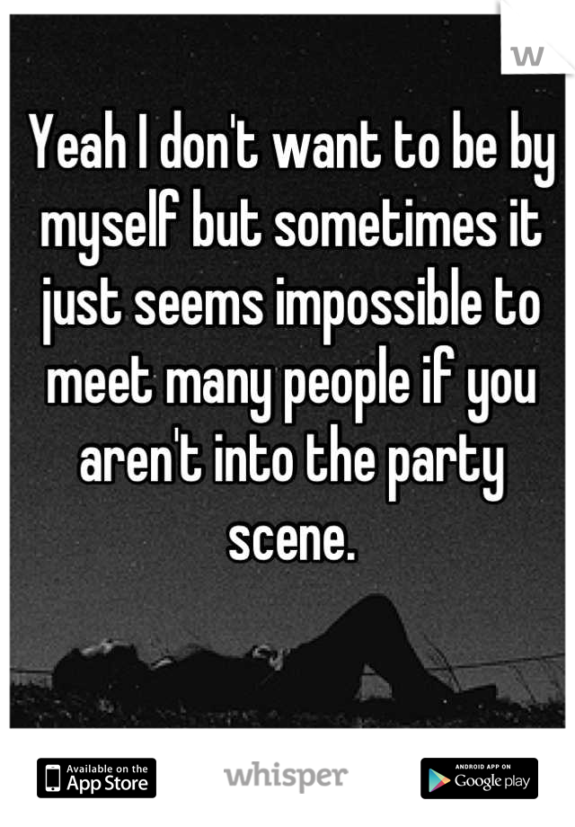 Yeah I don't want to be by myself but sometimes it just seems impossible to meet many people if you aren't into the party scene.