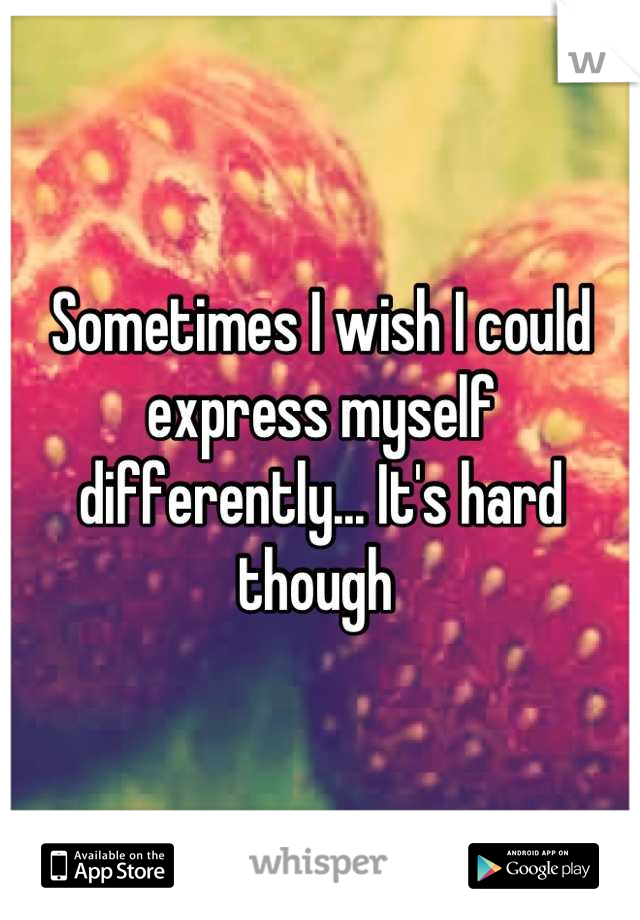 Sometimes I wish I could express myself differently... It's hard though 