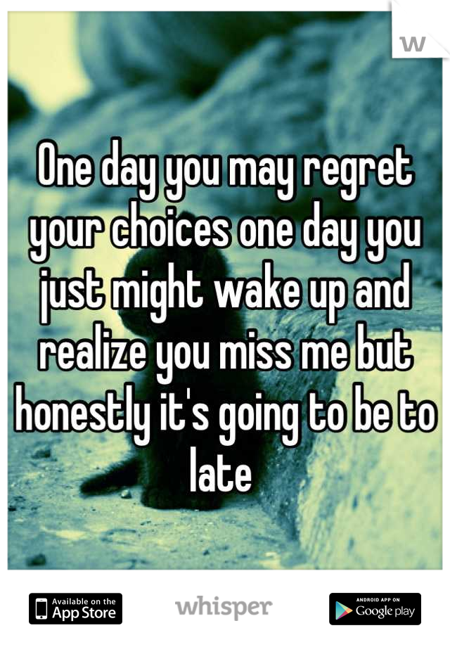 One day you may regret your choices one day you just might wake up and realize you miss me but honestly it's going to be to late 